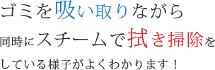 ゴミを吸い取りながら同時にスチームで拭き掃除をしている様子がよくわかります!