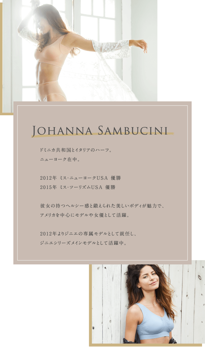 Johanna Sambucini ドミニカ共和国とイタリアのハーフ。ニューヨーク在中。2012年 ミス・ニューヨークUSA 優勝 2015年 ミス・ツーリズムUSA 優勝 彼女の持つヘルシー感と鍛えられた美しいボディが魅力で、アメリカを中心にモデルや女優として活躍。2012年よりジニエの専属モデルとして就任し、ジニエシリーズメインモデルとして活躍中。