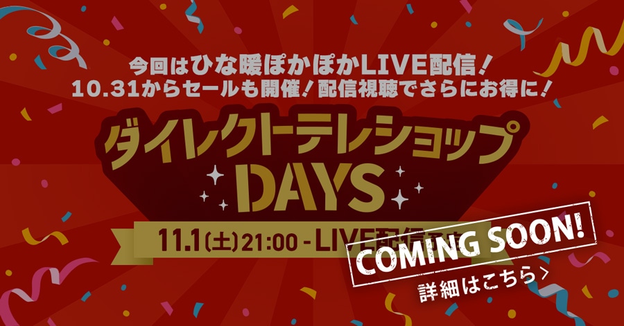 今回はひな暖ぽかぽかLIVE配信!10/31からセールも開催!配信視聴でさらにお得に! ダイレクトテレショップDAYS 11/1(土)21:00〜 LIVE配信予定 COMING SOON! 詳細はこちら