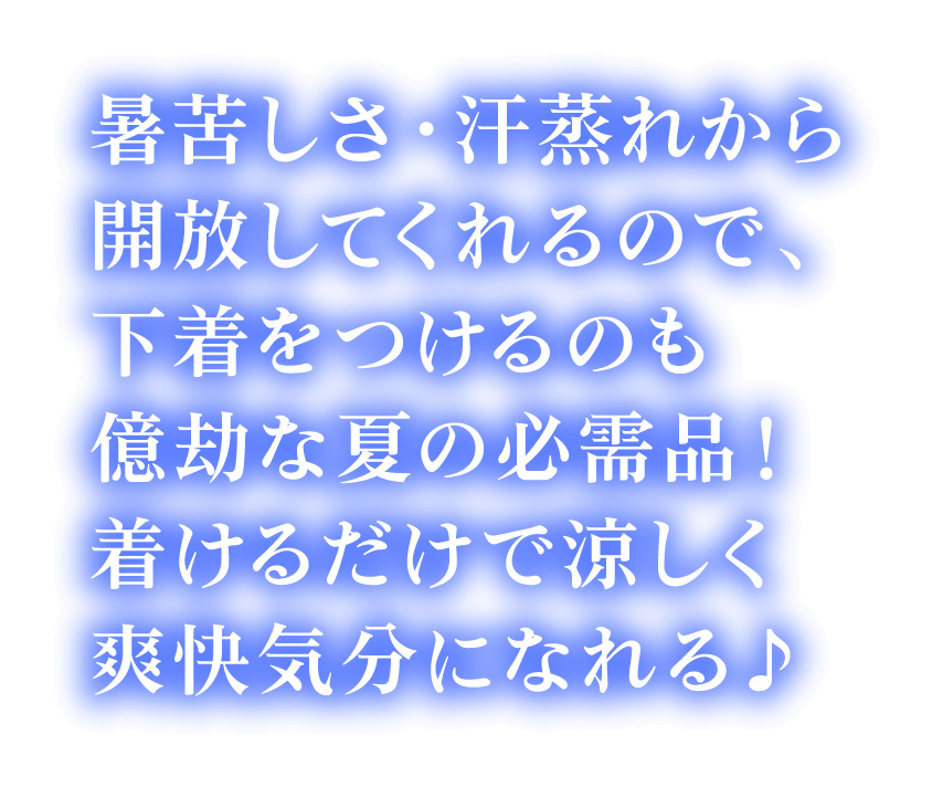 暑苦しさ・汗蒸れから解放してくれるので、下着をつけるのも億劫な夏の必需品！  着けるだけで涼しく爽快気分になれる♪