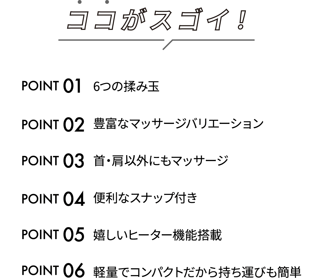 �R�R���X�S�C�I�uPOINT01:6�̝��݋ʁv�uPOINT02:�L�x�ȃ}�b�T�[�W�o���G�[�V�����v�uPOINT03:��E���ȊO�ɂ��}�b�T�[�W�v�uPOINT04:�֗��ȃX�i�b�v�t���v�uPOINT05:�������q�[�^�[�@�\���ځv�uPOINT06:�y�ʂŃR���p�N�g�����玝���^�т��ȒP�v