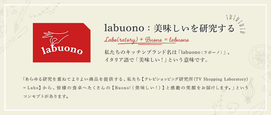 labuono：美味しいを研究する 私たちのキッチンブランド名は「labuono（ラボーノ）」、イタリア語で「美味しい！」という意味です。 「あらゆる研究を重ねてよりよい商品を提供する、私たち【テレビショッピング研究所（TV Shopping Laboratory）=Labo】から、皆様の食卓へたくさんの【Buono!（美味しい！）】と感動の笑顔をお届けします。」というコンセプトがあります。