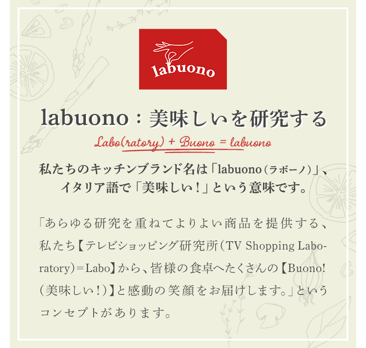 labuono：美味しいを研究する 私たちのキッチンブランド名は「labuono（ラボーノ）」、イタリア語で「美味しい！」という意味です。 「あらゆる研究を重ねてよりよい商品を提供する、私たち【テレビショッピング研究所（TV Shopping Laboratory）=Labo】から、皆様の食卓へたくさんの【Buono!（美味しい！）】と感動の笑顔をお届けします。」というコンセプトがあります。