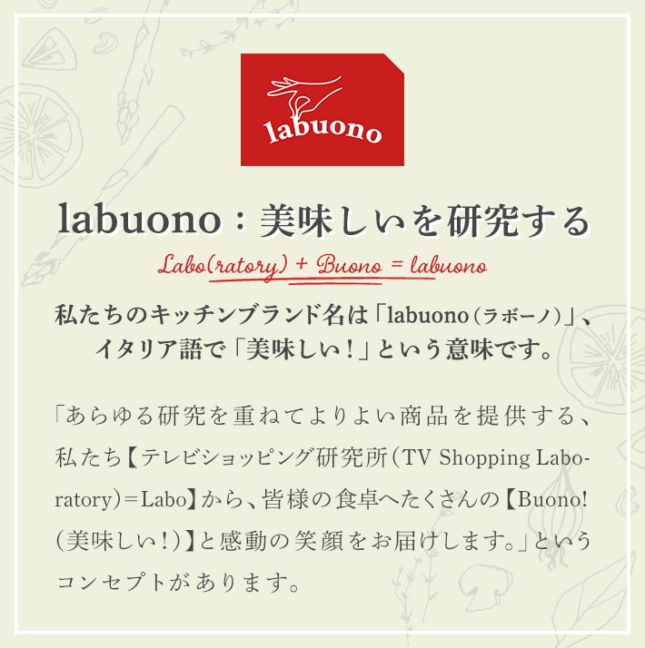labuono:美味しいを研究する 私たちのキッチンブランド名は「labuono（ラボーノ）」、イタリア語で「美味しい!」という意味です。 「あらゆる研究を重ねてよりよい商品を提供する、私たち【テレビショッピング研究所（TV Shopping Laboratory）=Labo】から、皆様の食卓へたくさんの【Buono!（美味しい！）】と感動の笑顔をお届けします。」というコンセプトがあります。