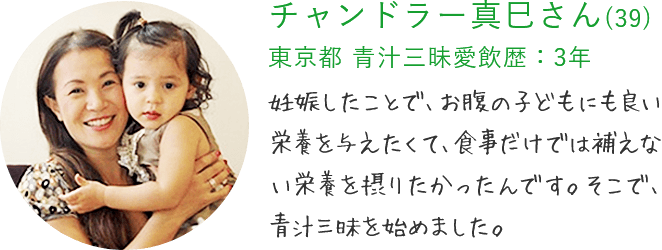 チャンドラー真巳さん(39) 東京都 青汁三昧愛飲歴：3年 妊娠したことで、お腹の子どもにも良い栄養を与えたくて、食事だけでは補えない栄養を摂りたかったんです。そこで、青汁三昧を始めました。