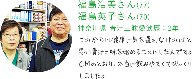 福島浩美さん(77) 福島英子さん(70) 神奈川県 青汁三昧愛飲歴：2年 これからは健康に気を遣わなければと思い青汁三味を始めることにしたんです。CMのとおり、本当に飲みやすくてびっくりしました。